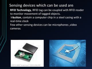 Sensing devices which can be used are:
RFID Technology, RFID tag can be coupled with RFID reader
to monitor movement of tagged objects.
i-button, contain a computer chip in a steel casing with a
real-time clock
Few other sensing devices can be microphones ,video
cameras.
 