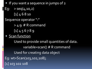  If you want a sequence in jumps of 2
Eg: > seq(4,10,2)
[1] 4 6 8 10
Sequence operator “:”
> 4:9 # R command
[1] 4 5 6 7 8 9
 Scan function
Used to provide small quantities of data.
variable=scan() # R command
Used for creating data object
Eg: wt=Scan(103,102,108);
[1] 103 102 108
 