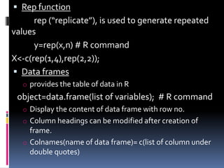  Rep function
rep (“replicate”), is used to generate repeated
values
y=rep(x,n) # R command
X<-c(rep(1,4),rep(2,2));
 Data frames
o provides the table of data in R
object=data.frame(list of variables); # R command
o Display the content of data frame with row no.
o Column headings can be modified after creation of
frame.
o Colnames(name of data frame)= c(list of column under
double quotes)
 