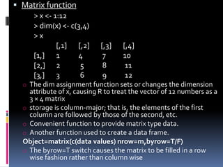  Matrix function
> x <- 1:12
> dim(x) <- c(3,4)
> x
[,1] [,2] [,3] [,4]
[1,] 1 4 7 10
[2,] 2 5 8 11
[3,] 3 6 9 12
o The dim assignment function sets or changes the dimension
attribute of x, causing R to treat the vector of 12 numbers as a
3 × 4 matrix
o storage is column-major; that is, the elements of the first
column are followed by those of the second, etc.
o Convenient function to provide matrix type data.
o Another function used to create a data frame.
Object=matrix(c(data values) nrow=m,byrow=T/F)
o The byrow=T switch causes the matrix to be filled in a row
wise fashion rather than column wise
 