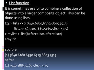  List function
It is sometimes useful to combine a collection of
objects into a larger composite object.This can be
done using lists.
Eg: > list1 <- c(5640,6180,6390,6805,7515)
list2 <- c(3910,3885,5160,5645,7335)
> mylist <- list(before=list1,after=list2)
>mylist
$before
[1] 5640 6180 6390 6515 6805 7515
$after
[1] 3910 3885 5160 5645 7335
 