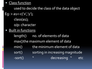  Class function
used to decide the class of the data object
Eg: > a1<-c(‘x’,’y’);
class(a1);
o/p: character
 Built in functions
length() no. of elements of data
max()the maximum element of data
min() the minimum element of data
sort() sorting in increasing magnitude
-sort() “ decreasing “ etc
 