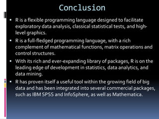Conclusion
 R is a flexible programming language designed to facilitate
exploratory data analysis, classical statistical tests, and high-
level graphics.
 R is a full-fledged programming language, with a rich
complement of mathematical functions, matrix operations and
control structures.
 With its rich and ever-expanding library of packages, R is on the
leading edge of development in statistics, data analytics, and
data mining.
 R has proven itself a useful tool within the growing field of big
data and has been integrated into several commercial packages,
such as IBM SPSS and InfoSphere, as well as Mathematica.
 