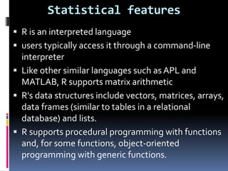 Statistical features
 R is an interpreted language
 users typically access it through a command-line
interpreter
 Like other similar languages such as APL and
MATLAB, R supports matrix arithmetic
 R's data structures include vectors, matrices, arrays,
data frames (similar to tables in a relational
database) and lists.
 R supports procedural programming with functions
and, for some functions, object-oriented
programming with generic functions.
 