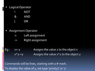  Logical Operator
! NOT
& AND
| OR
 Assignment Operator
<- Left assignment
-> Right assignment
Eg : x<-2 Assigns the value 2 to the object x
x^2->y Assigns the value x^2 to the object y
Commands will be lines, starting with a # mark.
To display the value of y, we type ‘print(y)’ or ‘y’
 