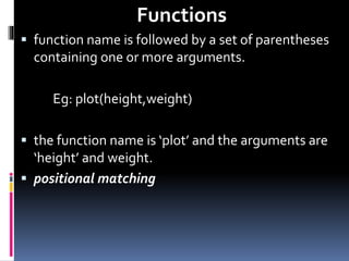 Functions
 function name is followed by a set of parentheses
containing one or more arguments.
Eg: plot(height,weight)
 the function name is ‘plot’ and the arguments are
‘height’ and weight.
 positional matching
 