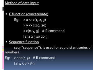 Method of data input
 C function (concatenate)
Eg: > x <- c(1, 2, 3)
> y <- c(10, 20)
> c(x, y, 5) # R command
[1] 1 2 3 10 20 5
 Sequence function
seq (“sequence”), is used for equidistant series of
numbers.
Eg: > seq(4,9) # R command
[1] 4 5 6 7 8 9
 