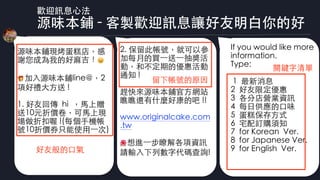 歡迎訊息⼼法
源味本鋪 - 客製歡迎訊息讓好友明⽩你的好
2. 保留此帳號，就可以參
加每⽉的買⼀送⼀抽獎活
動，和不定期的優惠活動
通知 !
趕快來源味本鋪官⽅網站
瞧瞧還有什麼好康的吧 !!
www.originalcake.com
.tw 
🌺 想進⼀步瞭解各項資訊
請輸⼊下列數字代碼查詢!
If you would like more
information.
Type:
1 最新消息
2 好友限定優惠
3 各分店營業資訊
4 每⽇供應的⼝味
5 蛋糕保存⽅式
6 宅配訂購須知
7 for Korean Ver.
8 for Japanese Ver.
9 for English Ver.
留下帳號的原因
關鍵字清單
源味本鋪現烤蛋糕店，感
謝您成為我的好⿇吉！ 😀
🎁 加⼊源味本鋪line@，2
項好禮⼤⽅送 !
1. 好友回傳 hi ，⾺上贈
送10元折價卷，可⾺上現
場做折扣喔 !(每個⼿機帳
號10折價券只能使⽤⼀次)
好友般的⼝氣
 