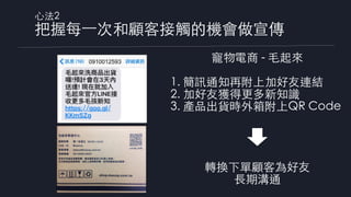 ⼼法2
把握每⼀次和顧客接觸的機會做宣傳
寵物電商 - ⽑起來
1. 簡訊通知再附上加好友連結
2. 加好友獲得更多新知識
3. 產品出貨時外箱附上QR Code
轉換下單顧客為好友
⻑期溝通
0910012593
 
