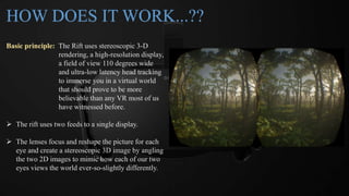 HOW DOES IT WORK...??
Basic principle: The Rift uses stereoscopic 3-D
rendering, a high-resolution display,
a field of view 110 degrees wide
and ultra-low latency head tracking
to immerse you in a virtual world
that should prove to be more
believable than any VR most of us
have witnessed before.
 The rift uses two feeds to a single display.
 The lenses focus and reshape the picture for each
eye and create a stereoscopic 3D image by angling
the two 2D images to mimic how each of our two
eyes views the world ever-so-slightly differently.
 