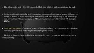  The rift provides with 100 or 110 degree field of view which is wide enough to do the trick.
 For the resulting picture to be at all convincing, a minimum frame rate of around 60 frames per
second is needed to avoid stuttering or users feeling sick. The current crop of VR headsets go
way beyond this - Oculus is capable of 90fps, for instance, Sony's PlayStation VR manages
120fps.
 Head tracking system: Consists of gyroscope (angular velocity), accelerometer (accelerations,
including gravitational) and a magnetometer (magnetic fields).
Designers also added external infrared sensors and a camera to increase positional accuracy
and monitoring.
 