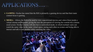  GAMING: Oculus has stated that the Rift is primarily a gaming device and that their main
content focus is gaming.
 MEDIA : Allows the Rift to be used to view conventional movies and videos from inside a
virtual cinema environment, giving the user the perception of viewing the content on a cinema
sized screen. Oculus Cinema will also have a networked mode, in which multiple users can
watch the same video in the same virtual space, seeing each other as avatars and being able to
interact and talk to one another while watching the video.
 