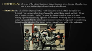  DEEP THERAPY: VR is one of the primary treatments for post-traumatic stress disorder. It has also been
used to treat phobias, depression and anxiety related issues.
 MILITARY: The U.S. military often uses virtual-reality simulators to train soldiers before they are
deployed. Non commercial versions of games like Virtual Battle space 2 and Unity 3D are
used to prepare troops for combat. The game like simulations allow teams to practice
working together in realistically replicated environments before they have to use real-world
tactical equipment. And this immersive environment is extremely important, because training
that captures the attention of the learner is often retained longer and is better understood.
 