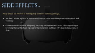SIDE EFFECTS..
Many effects are believed to be temporary and leave no lasting damage…
 An HMD helmet, a glove, or a slow computer can cause some to experience seasickness and
vomiting.
 Others are unable to focus adequately once they return to the real world. This depends upon
how long the user has been exposed to the immersion. But latest rift’s does not cause any of
these.
 