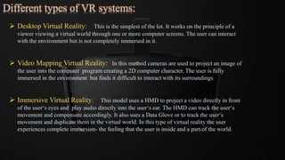 Different types of VR systems:
 Desktop Virtual Reality: This is the simplest of the lot. It works on the principle of a
viewer viewing a virtual world through one or more computer screens. The user can interact
with the environment but is not completely immersed in it.
 Video Mapping Virtual Reality: In this method cameras are used to project an image of
the user into the computer program creating a 2D computer character. The user is fully
immersed in the environment but finds it difficult to interact with its surroundings.
 Immersive Virtual Reality: This model uses a HMD to project a video directly in front
of the user‘s eyes and play audio directly into the user‘s ear. The HMD can track the user‘s
movement and compensate accordingly. It also uses a Data Glove or to track the user‘s
movement and duplicate them in the virtual world. In this type of virtual reality the user
experiences complete immersion- the feeling that the user is inside and a part of the world.
 