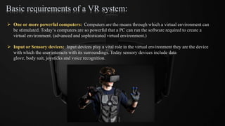 Basic requirements of a VR system:
 One or more powerful computers: Computers are the means through which a virtual environment can
be stimulated. Today‘s computers are so powerful that a PC can run the software required to create a
virtual environment. (advanced and sophisticated virtual environment.)
 Input or Sensory devices: Input devices play a vital role in the virtual environment they are the device
with which the user interacts with its surroundings. Today sensory devices include data
glove, body suit, joysticks and voice recognition.
 