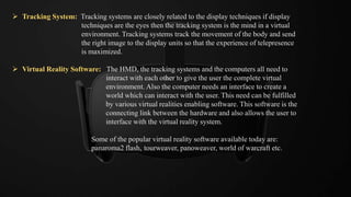  Tracking System: Tracking systems are closely related to the display techniques if display
techniques are the eyes then the tracking system is the mind in a virtual
environment. Tracking systems track the movement of the body and send
the right image to the display units so that the experience of telepresence
is maximized.
 Virtual Reality Software: The HMD, the tracking systems and the computers all need to
interact with each other to give the user the complete virtual
environment. Also the computer needs an interface to create a
world which can interact with the user. This need can be fulfilled
by various virtual realities enabling software. This software is the
connecting link between the hardware and also allows the user to
interface with the virtual reality system.
Some of the popular virtual reality software available today are:
panaroma2 flash, tourweaver, panoweaver, world of warcraft etc.
 