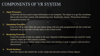 COMPONENTS OF VR SYSTEM
1. Input Processor:
Control the devices used to input information to the computer. The object is to get the coordinate
data to the rest of the system with minimal lag time. Keyboards, mouse, 3D position trackers, a
recognition system, etc.
2. Simulation Processor:
Core of a VR system. Takes the user inputs along with any tasks programmed into the world and
determine the actions that will take place in the virtual world.
3. Rendering Processor:
Create the sensations that are output to the user. Separate rendering processes are used for visual,
auditory, haptic and other sensory systems.
(the processing of an outline image using colour and shading to make it appear solid and three-
dimensional)
4. World database:
Store the objects that inhabit the world, scripts that describe actions of those objects.
 