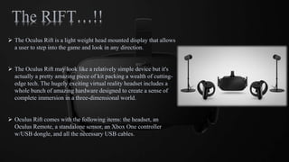  The Oculus Rift is a light weight head mounted display that allows
a user to step into the game and look in any direction.
 The Oculus Rift may look like a relatively simple device but it's
actually a pretty amazing piece of kit packing a wealth of cutting-
edge tech. The hugely exciting virtual reality headset includes a
whole bunch of amazing hardware designed to create a sense of
complete immersion in a three-dimensional world.
 Oculus Rift comes with the following items: the headset, an
Oculus Remote, a standalone sensor, an Xbox One controller
w/USB dongle, and all the necessary USB cables.
 