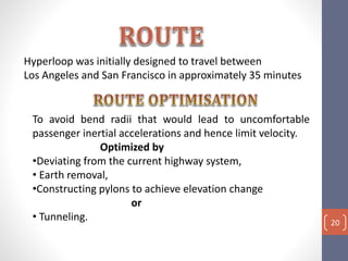 Hyperloop was initially designed to travel between
Los Angeles and San Francisco in approximately 35 minutes
To avoid bend radii that would lead to uncomfortable
passenger inertial accelerations and hence limit velocity.
Optimized by
•Deviating from the current highway system,
• Earth removal,
•Constructing pylons to achieve elevation change
or
• Tunneling. 20
 