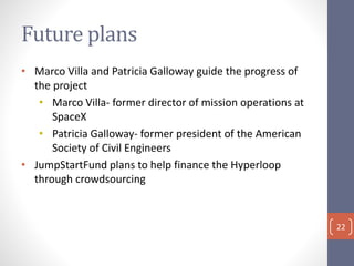 Future plans
• Marco Villa and Patricia Galloway guide the progress of
the project
• Marco Villa- former director of mission operations at
SpaceX
• Patricia Galloway- former president of the American
Society of Civil Engineers
• JumpStartFund plans to help finance the Hyperloop
through crowdsourcing
22
 