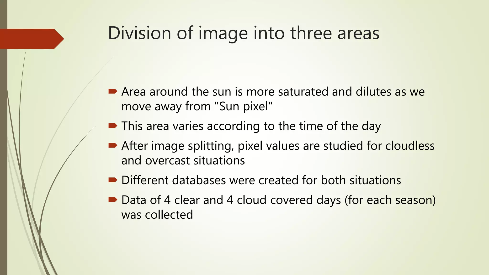Division of image into three areas
 Area around the sun is more saturated and dilutes as we
move away from "Sun pixel"
 This area varies according to the time of the day
 After image splitting, pixel values are studied for cloudless
and overcast situations
 Different databases were created for both situations
 Data of 4 clear and 4 cloud covered days (for each season)
was collected
 