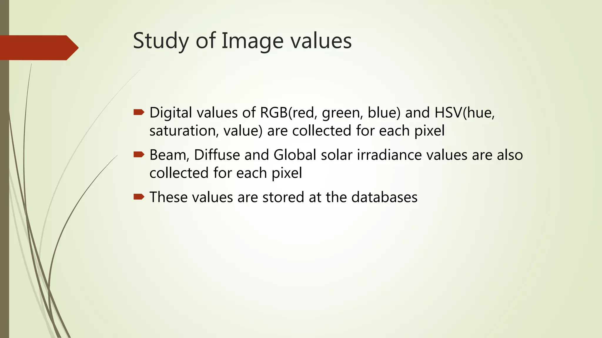 Study of Image values
 Digital values of RGB(red, green, blue) and HSV(hue,
saturation, value) are collected for each pixel
 Beam, Diffuse and Global solar irradiance values are also
collected for each pixel
 These values are stored at the databases
 