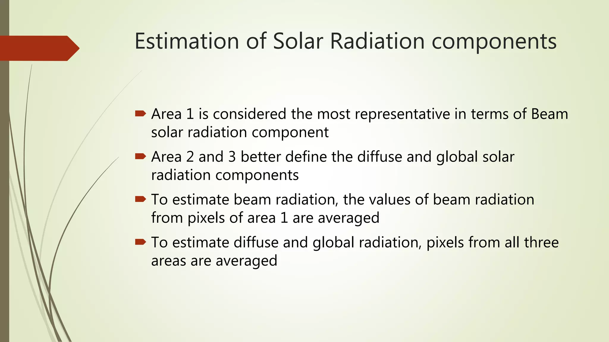 Estimation of Solar Radiation components
 Area 1 is considered the most representative in terms of Beam
solar radiation component
 Area 2 and 3 better define the diffuse and global solar
radiation components
 To estimate beam radiation, the values of beam radiation
from pixels of area 1 are averaged
 To estimate diffuse and global radiation, pixels from all three
areas are averaged
 