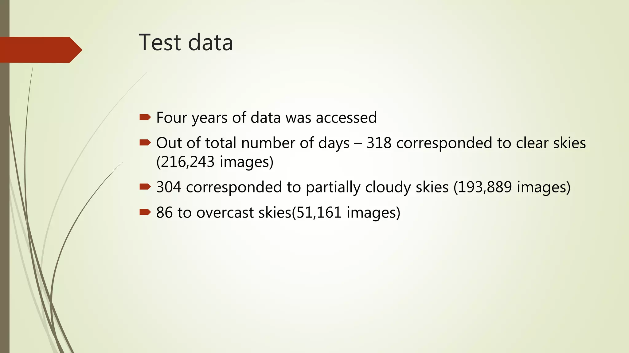 Test data
 Four years of data was accessed
 Out of total number of days – 318 corresponded to clear skies
(216,243 images)
 304 corresponded to partially cloudy skies (193,889 images)
 86 to overcast skies(51,161 images)
 