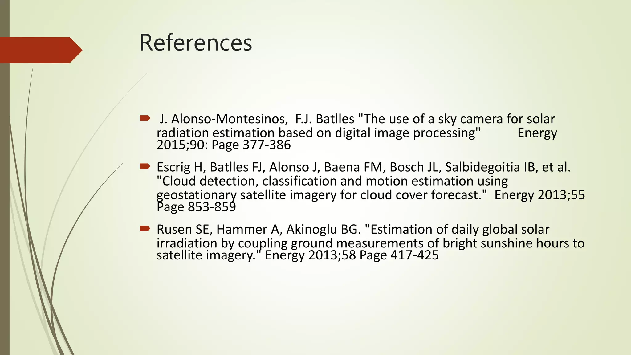 References
 J. Alonso-Montesinos, F.J. Batlles "The use of a sky camera for solar
radiation estimation based on digital image processing" Energy
2015;90: Page 377-386
 Escrig H, Batlles FJ, Alonso J, Baena FM, Bosch JL, Salbidegoitia IB, et al.
"Cloud detection, classification and motion estimation using
geostationary satellite imagery for cloud cover forecast." Energy 2013;55
Page 853-859
 Rusen SE, Hammer A, Akinoglu BG. "Estimation of daily global solar
irradiation by coupling ground measurements of bright sunshine hours to
satellite imagery." Energy 2013;58 Page 417-425
 