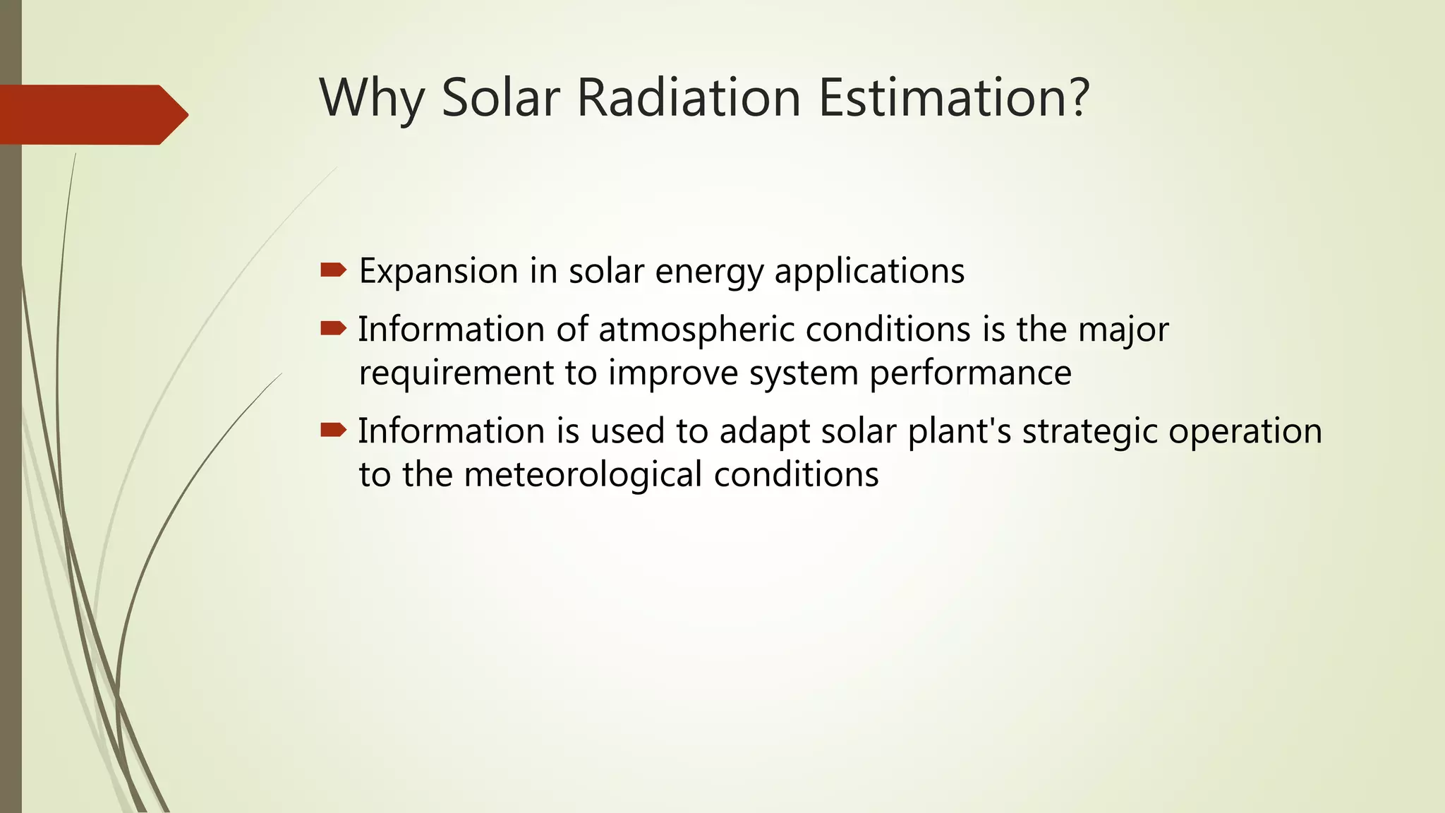 Why Solar Radiation Estimation?
 Expansion in solar energy applications
 Information of atmospheric conditions is the major
requirement to improve system performance
 Information is used to adapt solar plant's strategic operation
to the meteorological conditions
 
