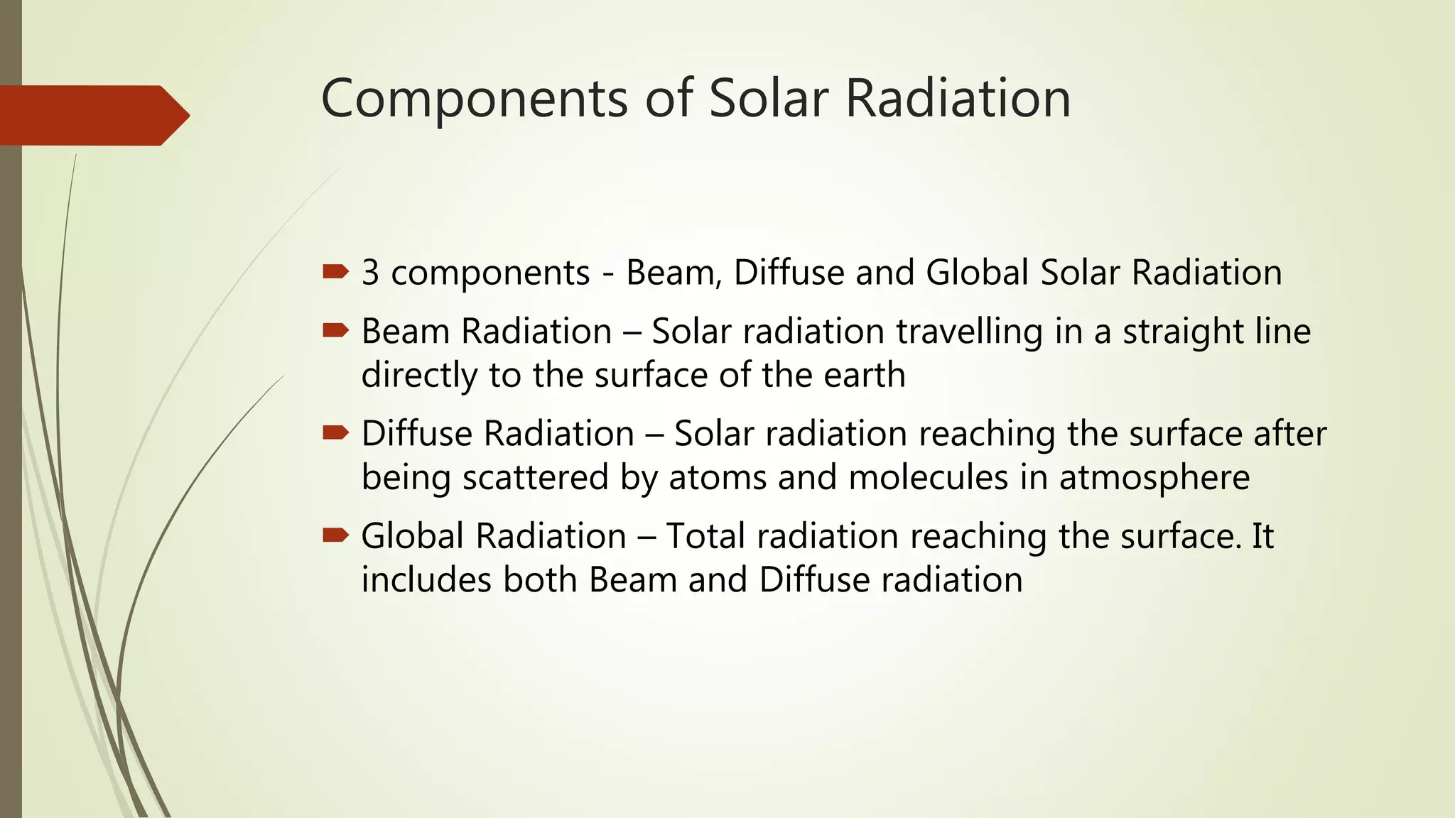 Components of Solar Radiation
 3 components - Beam, Diffuse and Global Solar Radiation
 Beam Radiation – Solar radiation travelling in a straight line
directly to the surface of the earth
 Diffuse Radiation – Solar radiation reaching the surface after
being scattered by atoms and molecules in atmosphere
 Global Radiation – Total radiation reaching the surface. It
includes both Beam and Diffuse radiation
 
