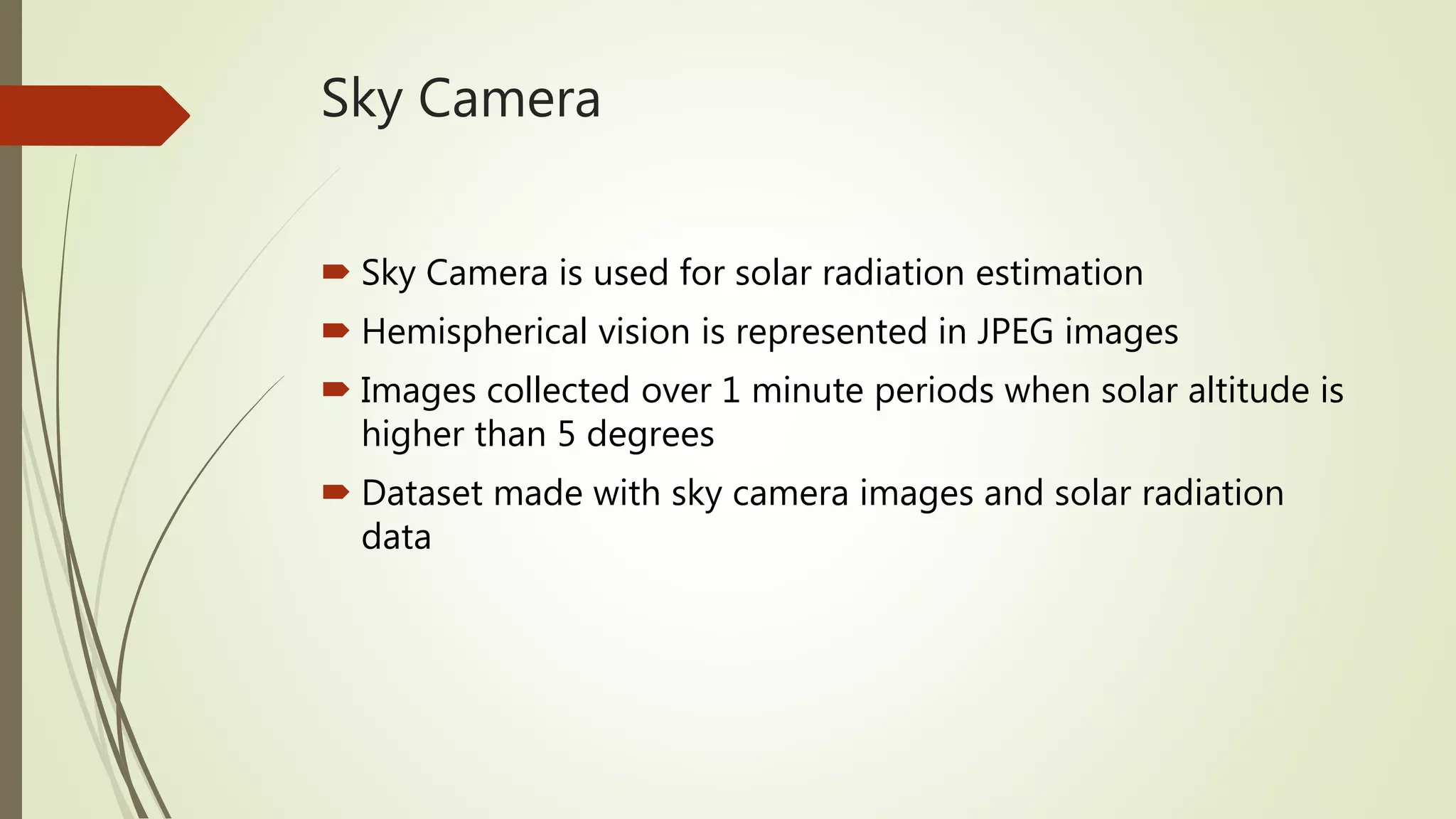 Sky Camera
 Sky Camera is used for solar radiation estimation
 Hemispherical vision is represented in JPEG images
 Images collected over 1 minute periods when solar altitude is
higher than 5 degrees
 Dataset made with sky camera images and solar radiation
data
 