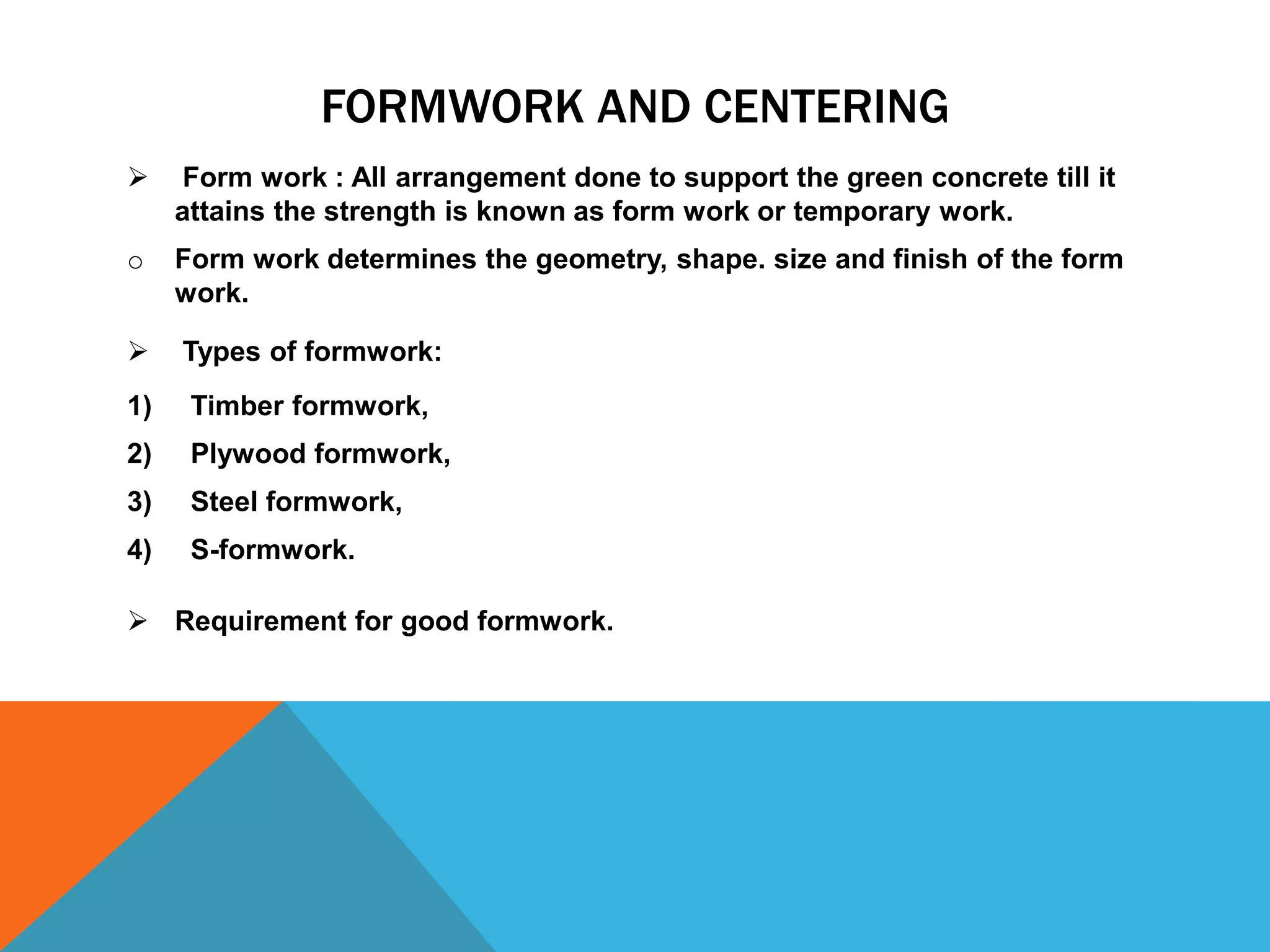 FORMWORK AND CENTERING
 Form work : All arrangement done to support the green concrete till it
attains the strength is known as form work or temporary work.
o Form work determines the geometry, shape. size and finish of the form
work.
 Types of formwork:
1) Timber formwork,
2) Plywood formwork,
3) Steel formwork,
4) S-formwork.
 Requirement for good formwork.
 