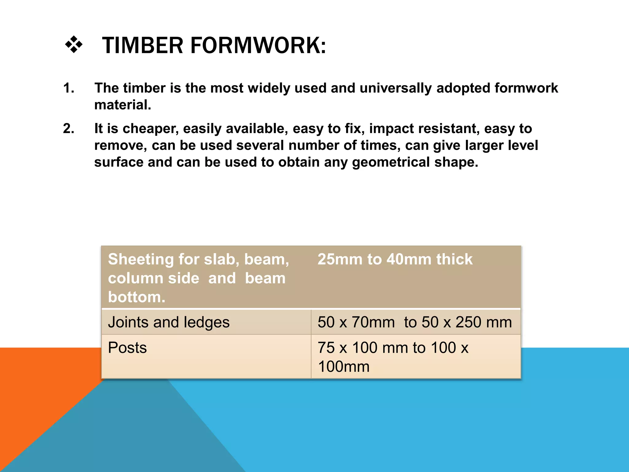  TIMBER FORMWORK:
1. The timber is the most widely used and universally adopted formwork
material.
2. It is cheaper, easily available, easy to fix, impact resistant, easy to
remove, can be used several number of times, can give larger level
surface and can be used to obtain any geometrical shape.
Sheeting for slab, beam,
column side and beam
bottom.
25mm to 40mm thick
Joints and ledges 50 x 70mm to 50 x 250 mm
Posts 75 x 100 mm to 100 x
100mm
 