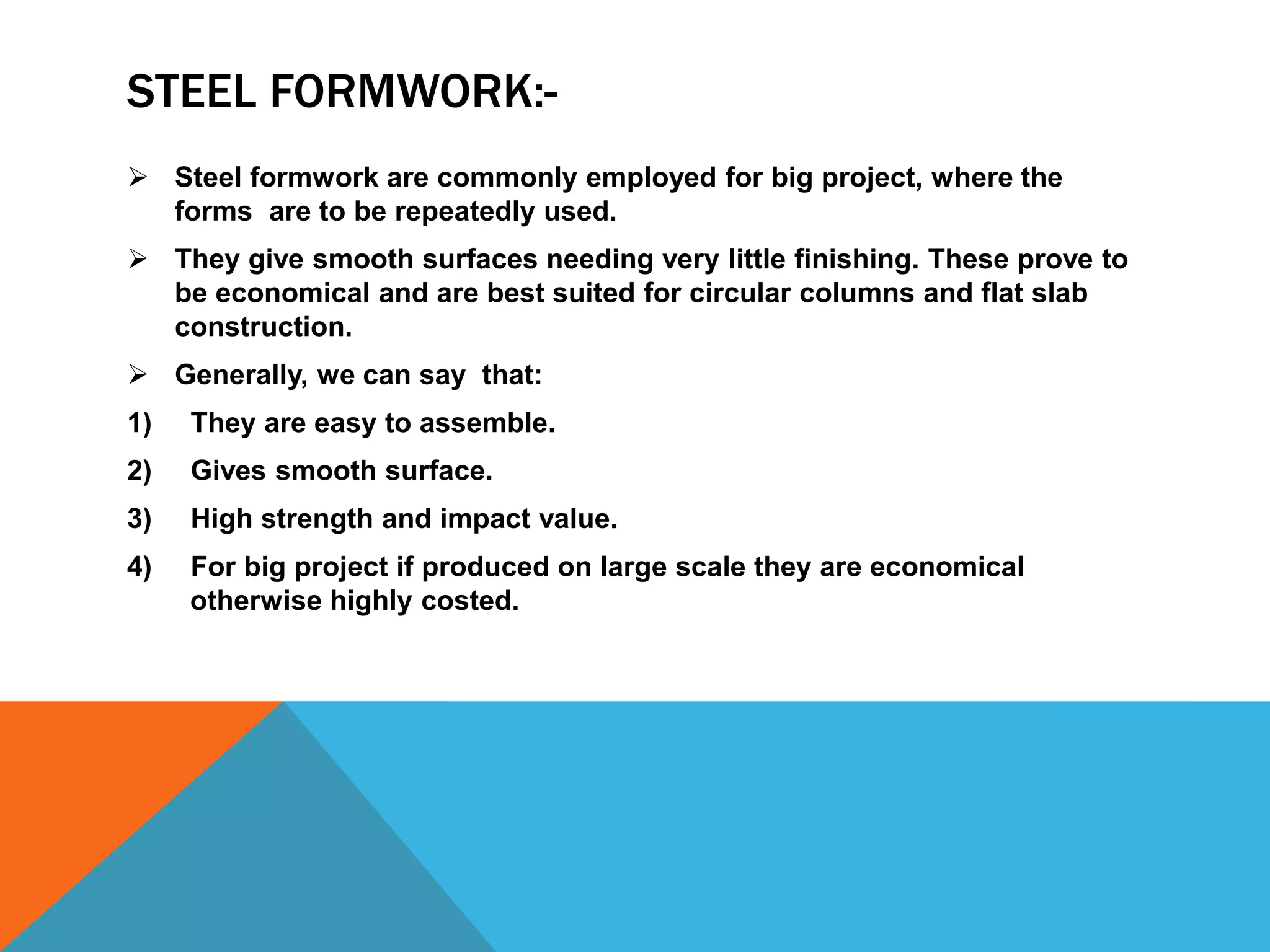 STEEL FORMWORK:-
 Steel formwork are commonly employed for big project, where the
forms are to be repeatedly used.
 They give smooth surfaces needing very little finishing. These prove to
be economical and are best suited for circular columns and flat slab
construction.
 Generally, we can say that:
1) They are easy to assemble.
2) Gives smooth surface.
3) High strength and impact value.
4) For big project if produced on large scale they are economical
otherwise highly costed.
 