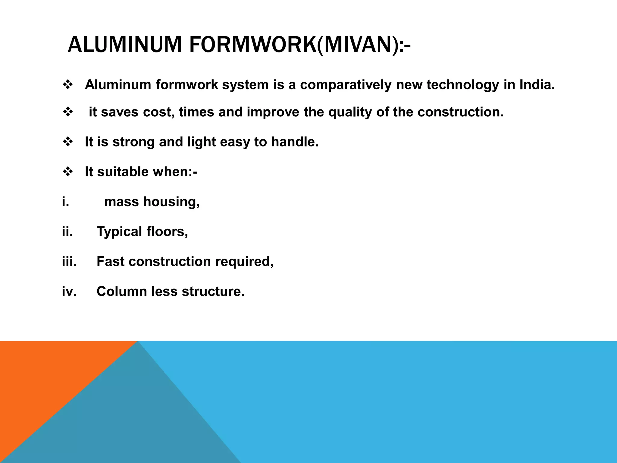 ALUMINUM FORMWORK(MIVAN):-
 Aluminum formwork system is a comparatively new technology in India.
 it saves cost, times and improve the quality of the construction.
 It is strong and light easy to handle.
 It suitable when:-
i. mass housing,
ii. Typical floors,
iii. Fast construction required,
iv. Column less structure.
 