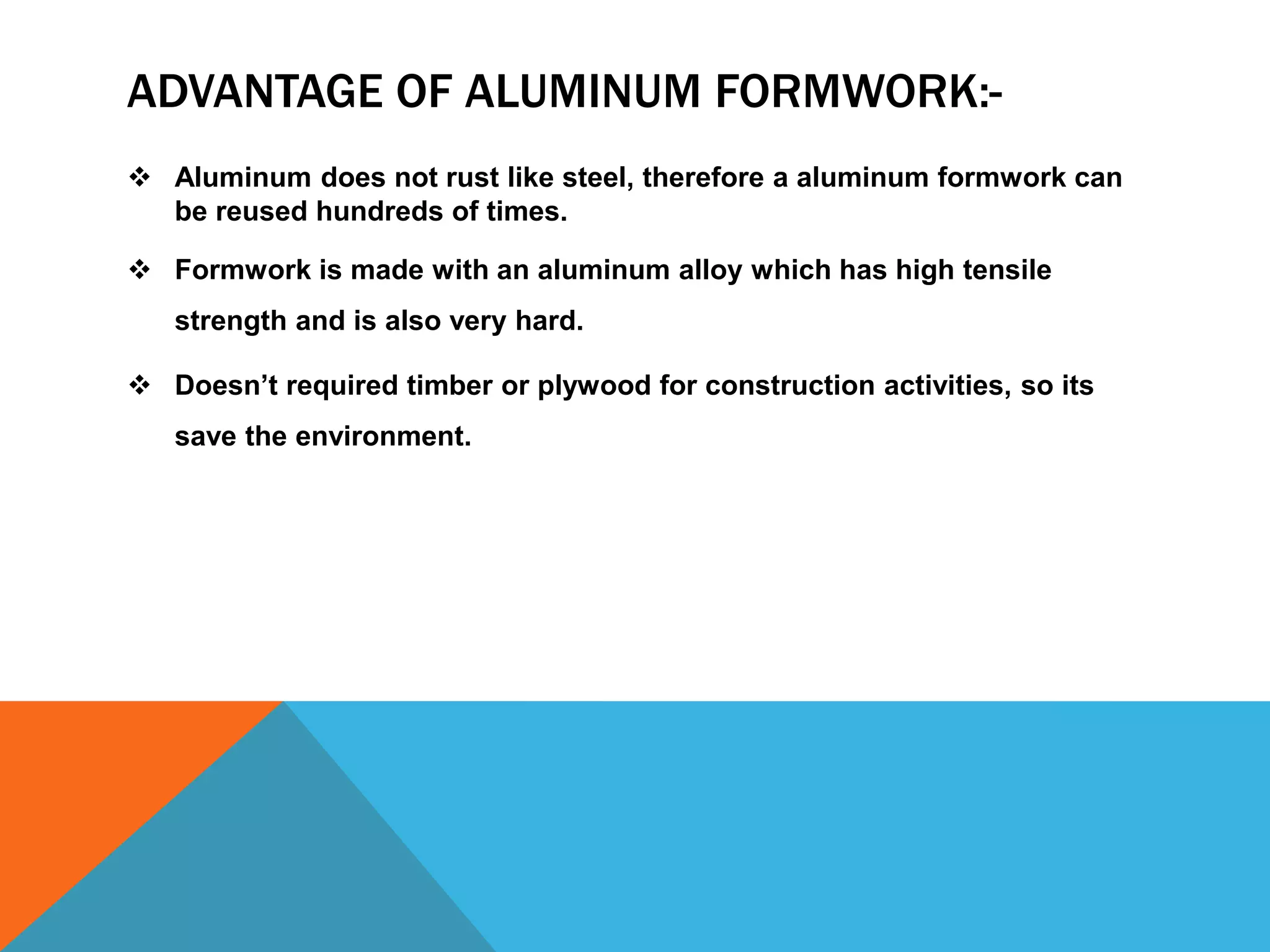 ADVANTAGE OF ALUMINUM FORMWORK:-
 Aluminum does not rust like steel, therefore a aluminum formwork can
be reused hundreds of times.
 Formwork is made with an aluminum alloy which has high tensile
strength and is also very hard.
 Doesn’t required timber or plywood for construction activities, so its
save the environment.
 