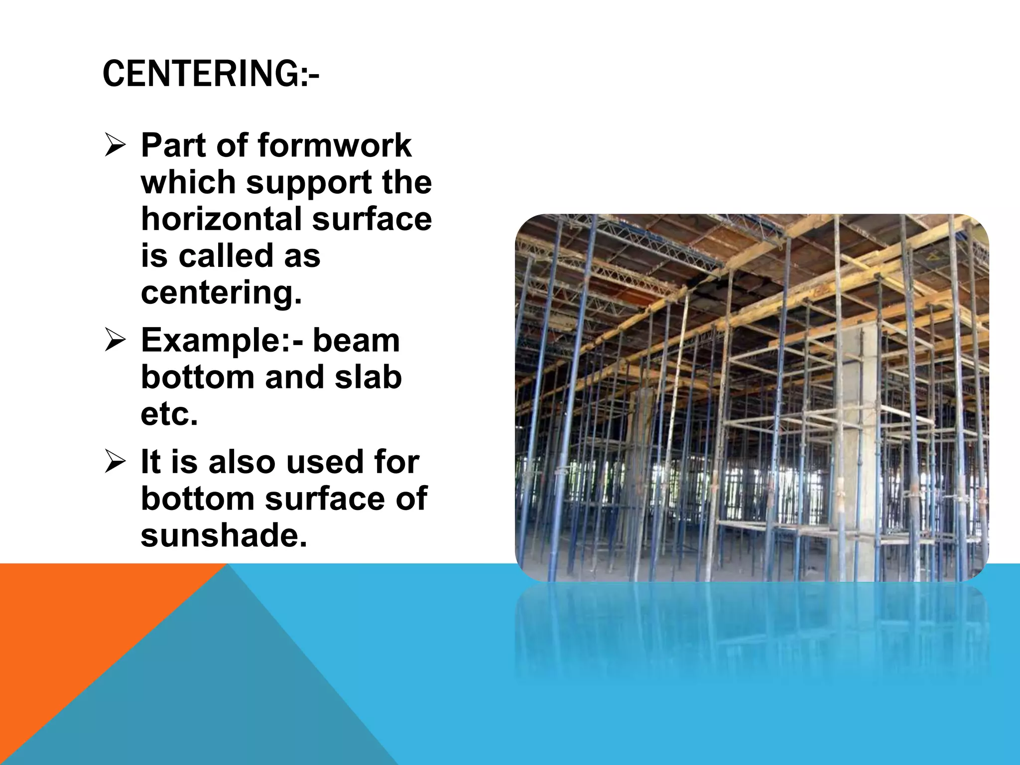  Part of formwork
which support the
horizontal surface
is called as
centering.
 Example:- beam
bottom and slab
etc.
 It is also used for
bottom surface of
sunshade.
CENTERING:-
 