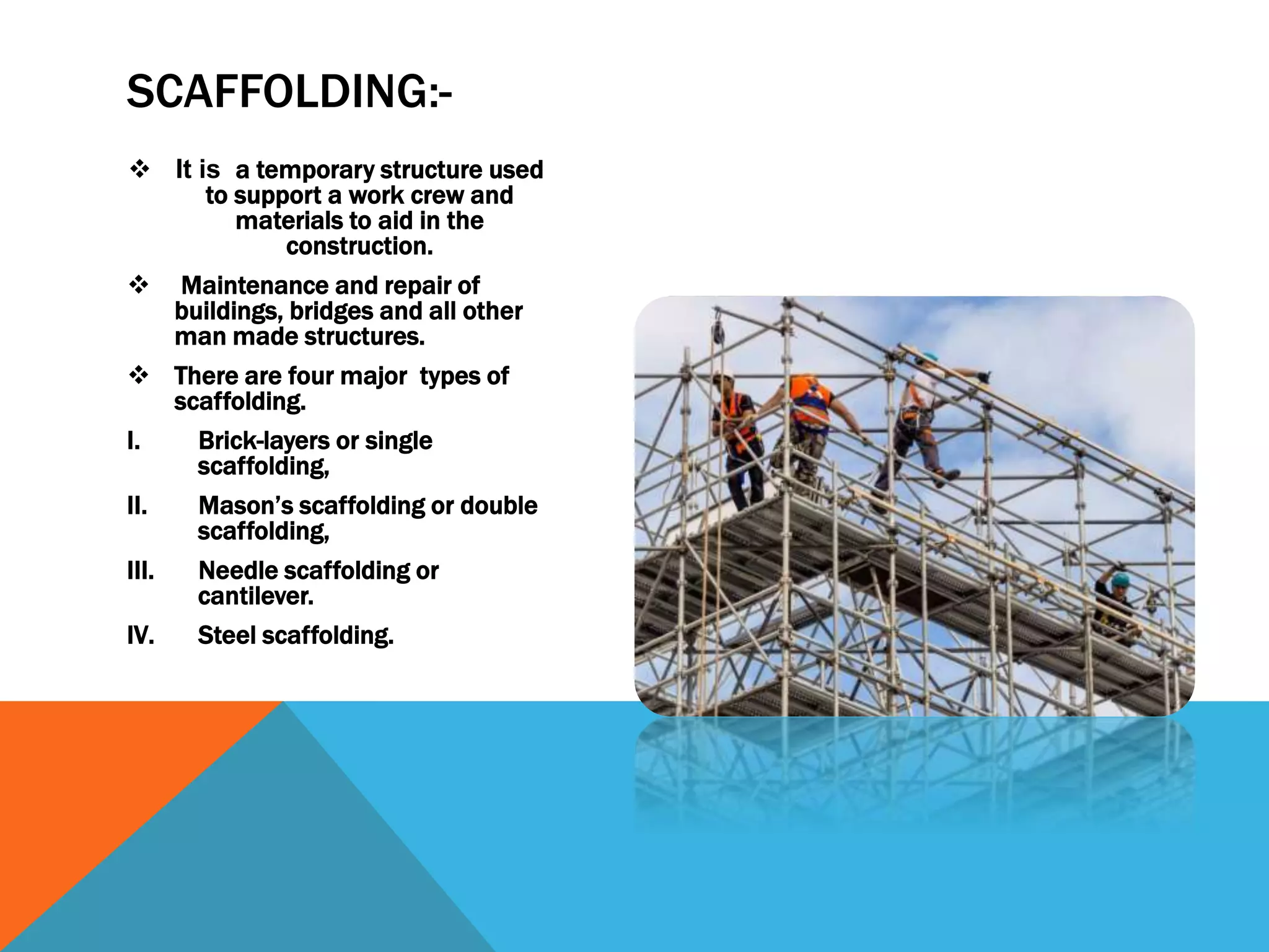  It is a temporary structure used
to support a work crew and
materials to aid in the
construction.
 Maintenance and repair of
buildings, bridges and all other
man made structures.
 There are four major types of
scaffolding.
I. Brick-layers or single
scaffolding,
II. Mason’s scaffolding or double
scaffolding,
III. Needle scaffolding or
cantilever.
IV. Steel scaffolding.
SCAFFOLDING:-
 