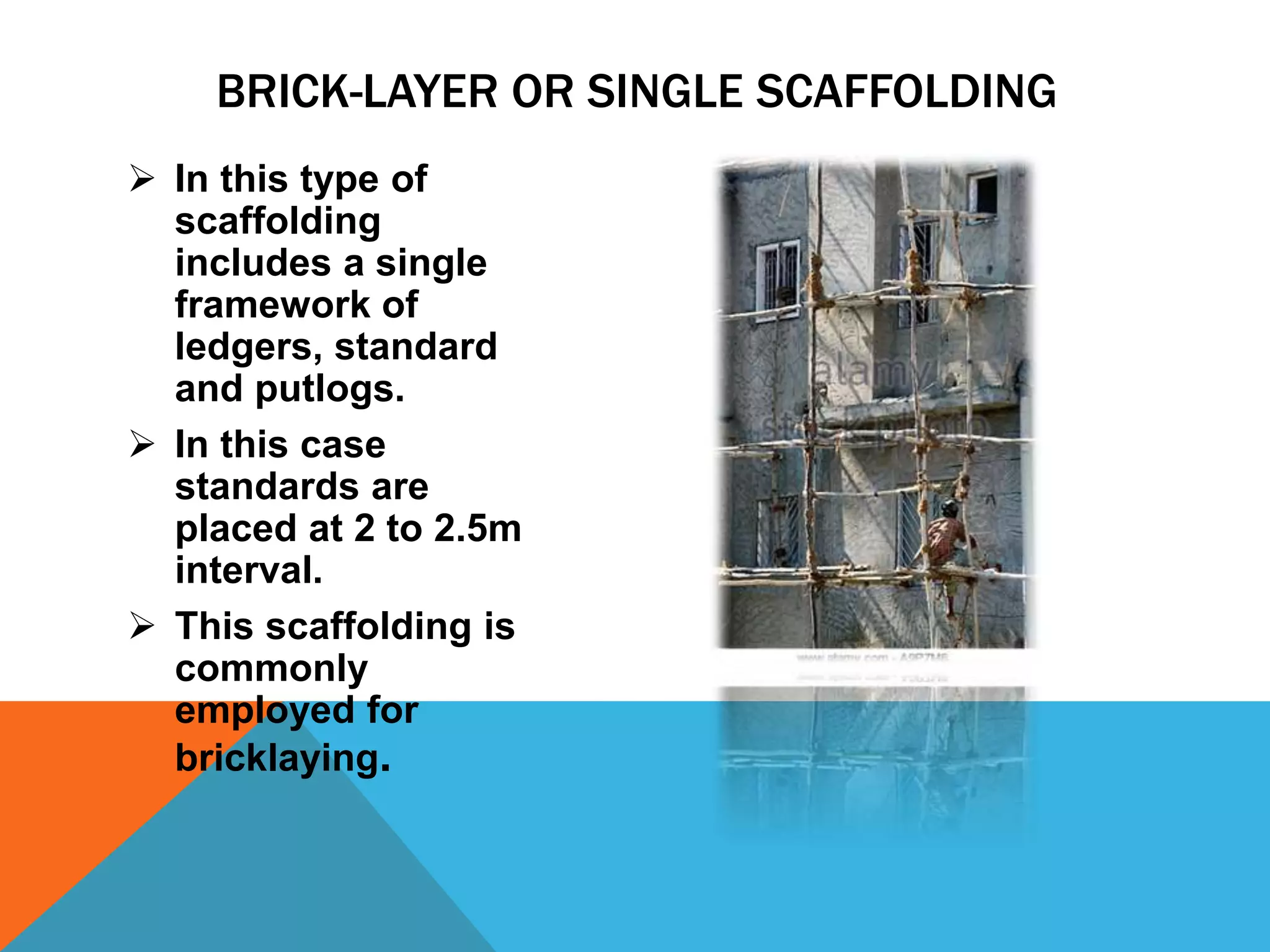  In this type of
scaffolding
includes a single
framework of
ledgers, standard
and putlogs.
 In this case
standards are
placed at 2 to 2.5m
interval.
 This scaffolding is
commonly
employed for
bricklaying.
BRICK-LAYER OR SINGLE SCAFFOLDING
 