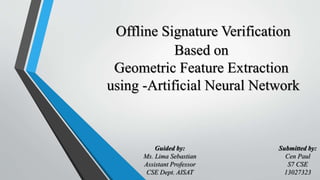 Offline Signature Verification
Based on
Geometric Feature Extraction
using -Artificial Neural Network
Guided by:
Ms. Lima Sebastian
Assistant Professor
CSE Dept. AISAT
Submitted by:
Cen Paul
S7 CSE
13027323
 