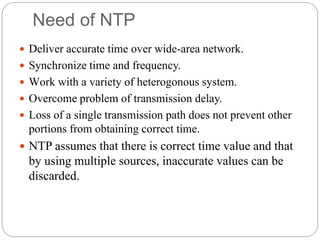 Need of NTP
 Deliver accurate time over wide-area network.
 Synchronize time and frequency.
 Work with a variety of heterogonous system.
 Overcome problem of transmission delay.
 Loss of a single transmission path does not prevent other
portions from obtaining correct time.
 NTP assumes that there is correct time value and that
by using multiple sources, inaccurate values can be
discarded.
 