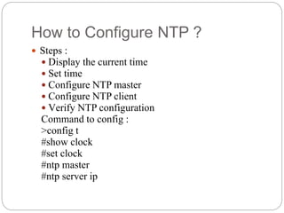 How to Configure NTP ?
 Steps :
 Display the current time
 Set time
 Configure NTP master
 Configure NTP client
 Verify NTP configuration
Command to config :
>config t
#show clock
#set clock
#ntp master
#ntp server ip
 