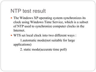 NTP test result
 The Windows XP operating system synchronizes its
clock using Windows Time Service, which is a subset
of NTP used to synchronize computer clocks in the
Internet.
 WTS set local clock into two different ways :
1.automatic mode(not suitable for large
applications)
2. static mode(accurate time poll)
 