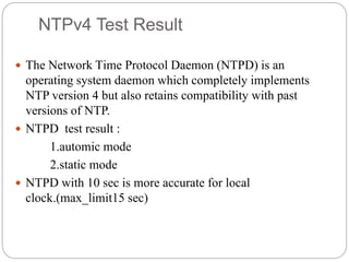 NTPv4 Test Result
 The Network Time Protocol Daemon (NTPD) is an
operating system daemon which completely implements
NTP version 4 but also retains compatibility with past
versions of NTP.
 NTPD test result :
1.automic mode
2.static mode
 NTPD with 10 sec is more accurate for local
clock.(max_limit15 sec)
 