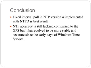 Conclusion
 Fixed interval poll in NTP version 4 implemented
with NTPD is best result.
 NTP accuracy is still lacking comparing to the
GPS but it has evolved to be more stable and
accurate since the early days of Windows Time
Service.
 
