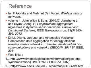 Reference
 Ian F Akyildiz and Mehmet Can Vuran. Wireless sensor
networks,
 volume 4. John Wiley & Sons, 2010.[2] Jianzhong Li
and Siyao Cheng. (", )-approximate aggregation
algorithms in dynamic sensor networks. Parallel and
Distributed Systems, IEEE Transactions on, 23(3):385–
396, 2012.
 [3] Liu Xiang, Jun Luo, and Athanasios Vasilakos.
Compressed data aggregation for energy efficient
wireless sensor networks. In Sensor, mesh and ad hoc
communications and networks (SECON), 2011 8th IEEE,
2011
 Web links :
1... http://www.timetoolsglobal.com/information/gps-time-
synchronization/(TIME SYNCHRONIZATION)
2....https://www.eecis.udel.edu/~ntp/ntpfaq/NTP-s-def.htm
 