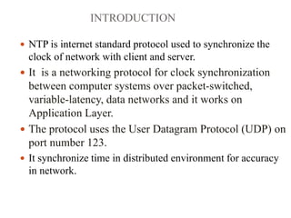 INTRODUCTION
 NTP is internet standard protocol used to synchronize the
clock of network with client and server.
 It is a networking protocol for clock synchronization
between computer systems over packet-switched,
variable-latency, data networks and it works on
Application Layer.
 The protocol uses the User Datagram Protocol (UDP) on
port number 123.
 It synchronize time in distributed environment for accuracy
in network.
 