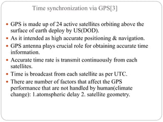 Time synchronization via GPS[3]
 GPS is made up of 24 active satellites orbiting above the
surface of earth deploy by US(DOD).
 As it intended as high accurate positioning & navigation.
 GPS antenna plays crucial role for obtaining accurate time
information.
 Accurate time rate is transmit continuously from each
satellites.
 Time is broadcast from each satellite as per UTC.
 There are number of factors that affect the GPS
performance that are not handled by human(climate
change): 1.atomspheric delay 2. satellite geometry.
 